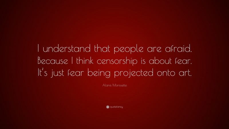 Alanis Morissette Quote: “I understand that people are afraid. Because I think censorship is about fear. It’s just fear being projected onto art.”
