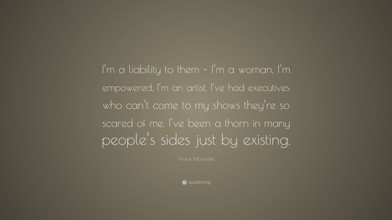 Alanis Morissette Quote: “I’m a liability to them – I’m a woman, I’m empowered, I’m an artist. I’ve had executives who can’t come to my shows they’re so scared of me. I’ve been a thorn in many people’s sides just by existing.”