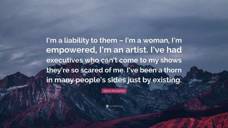 Alanis Morissette Quote: “I’m a liability to them – I’m a woman, I’m empowered, I’m an artist. I’ve had executives who can’t come to my shows they’re so scared of me. I’ve been a thorn in many people’s sides just by existing.”