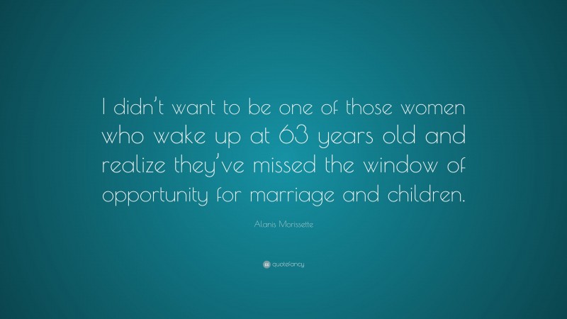 Alanis Morissette Quote: “I didn’t want to be one of those women who wake up at 63 years old and realize they’ve missed the window of opportunity for marriage and children.”