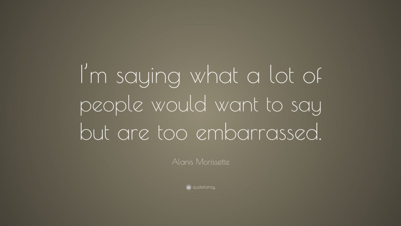 Alanis Morissette Quote: “I’m saying what a lot of people would want to say but are too embarrassed.”