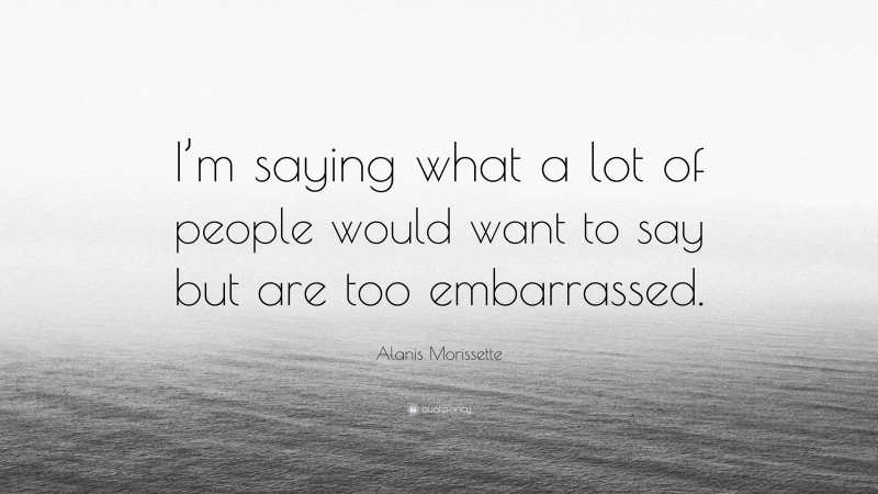 Alanis Morissette Quote: “I’m saying what a lot of people would want to say but are too embarrassed.”
