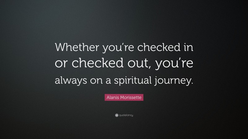 Alanis Morissette Quote: “Whether you’re checked in or checked out, you’re always on a spiritual journey.”