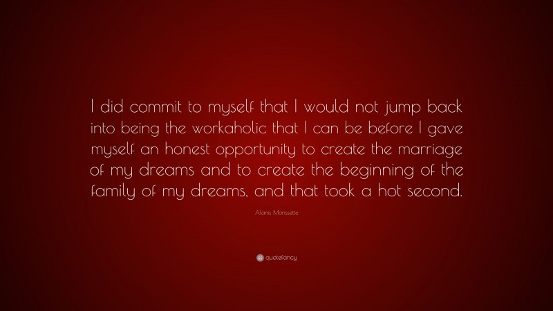Alanis Morissette Quote: “I did commit to myself that I would not jump back into being the workaholic that I can be before I gave myself an honest opportunity to create the marriage of my dreams and to create the beginning of the family of my dreams, and that took a hot second.”