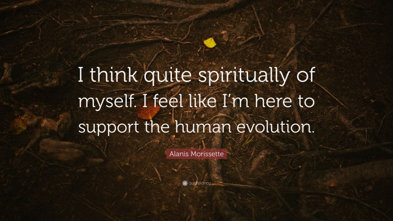Alanis Morissette Quote: “I think quite spiritually of myself. I feel like I’m here to support the human evolution.”