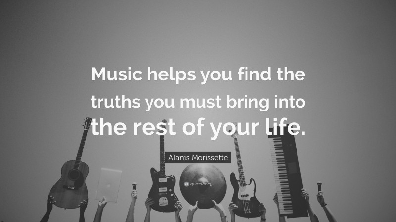 Alanis Morissette Quote: “Music helps you find the truths you must bring into the rest of your life.”