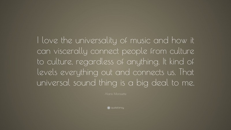 Alanis Morissette Quote: “I love the universality of music and how it can viscerally connect people from culture to culture, regardless of anything. It kind of levels everything out and connects us. That universal sound thing is a big deal to me.”