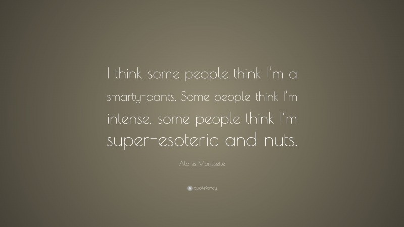 Alanis Morissette Quote: “I think some people think I’m a smarty-pants. Some people think I’m intense, some people think I’m super-esoteric and nuts.”