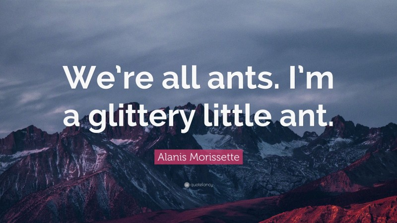 Alanis Morissette Quote: “We’re all ants. I’m a glittery little ant.”