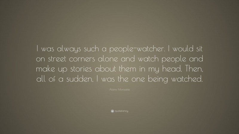Alanis Morissette Quote: “I was always such a people-watcher. I would sit on street corners alone and watch people and make up stories about them in my head. Then, all of a sudden, I was the one being watched.”