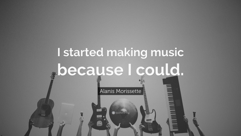 Alanis Morissette Quote: “I started making music because I could.”
