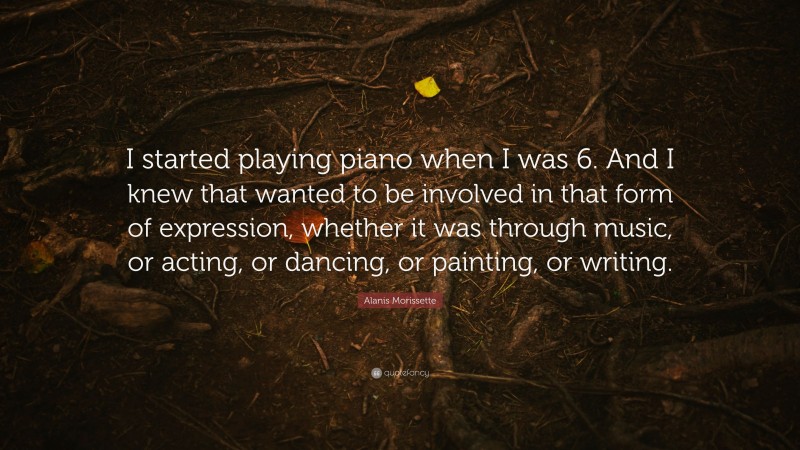 Alanis Morissette Quote: “I started playing piano when I was 6. And I knew that wanted to be involved in that form of expression, whether it was through music, or acting, or dancing, or painting, or writing.”