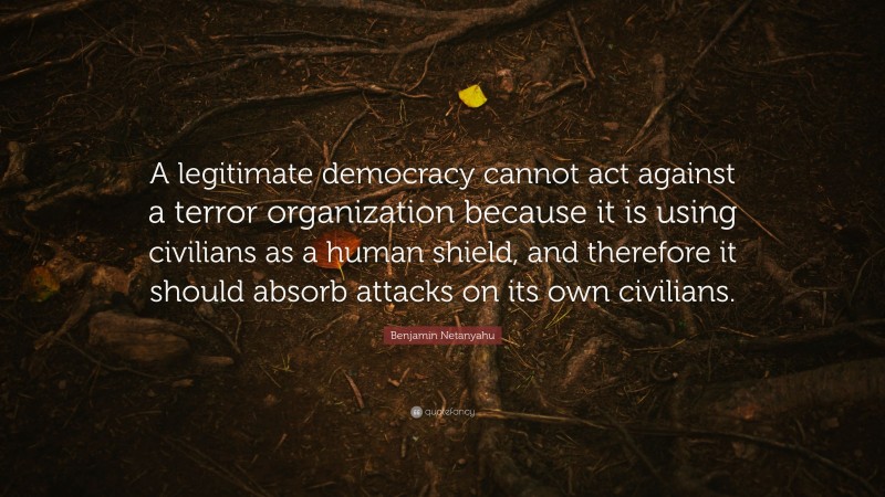 Benjamin Netanyahu Quote: “A legitimate democracy cannot act against a terror organization because it is using civilians as a human shield, and therefore it should absorb attacks on its own civilians.”