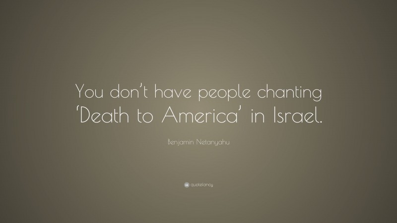 Benjamin Netanyahu Quote: “You don’t have people chanting ‘Death to America’ in Israel.”