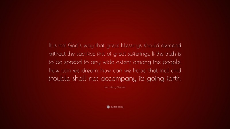 John Henry Newman Quote: “It is not God’s way that great blessings should descend without the sacrifice first of great sufferings. If the truth is to be spread to any wide extent among the people, how can we dream, how can we hope, that trial and trouble shall not accompany its going forth.”