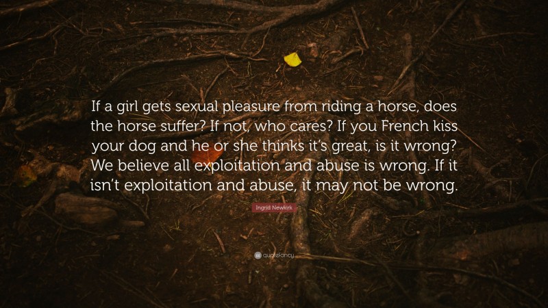 Ingrid Newkirk Quote: “If a girl gets sexual pleasure from riding a horse, does the horse suffer? If not, who cares? If you French kiss your dog and he or she thinks it’s great, is it wrong? We believe all exploitation and abuse is wrong. If it isn’t exploitation and abuse, it may not be wrong.”