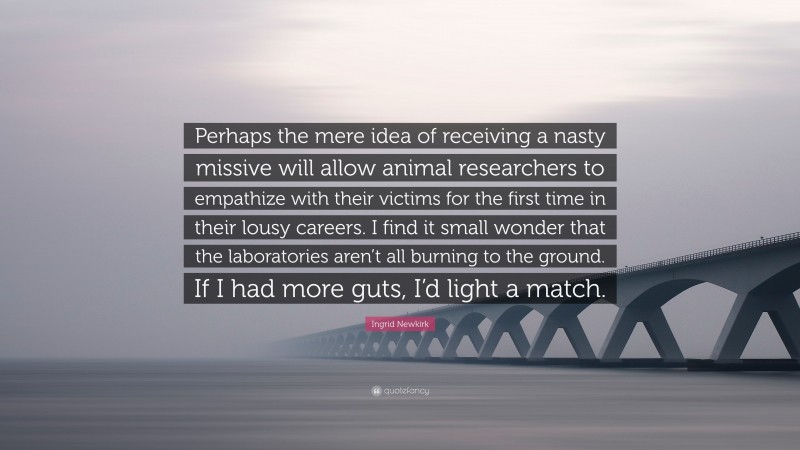 Ingrid Newkirk Quote: “Perhaps the mere idea of receiving a nasty missive will allow animal researchers to empathize with their victims for the first time in their lousy careers. I find it small wonder that the laboratories aren’t all burning to the ground. If I had more guts, I’d light a match.”
