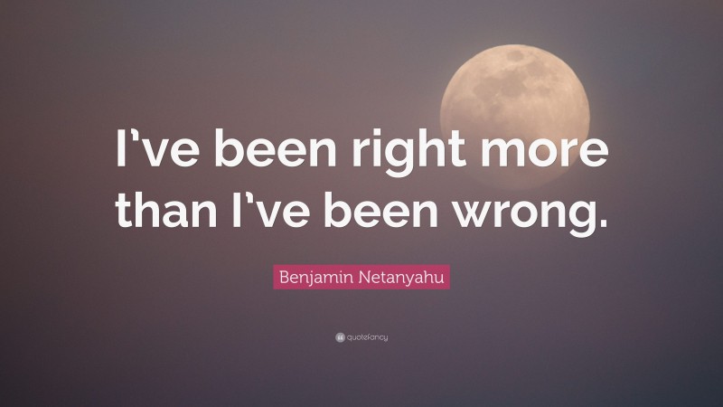 Benjamin Netanyahu Quote: “I’ve been right more than I’ve been wrong.”