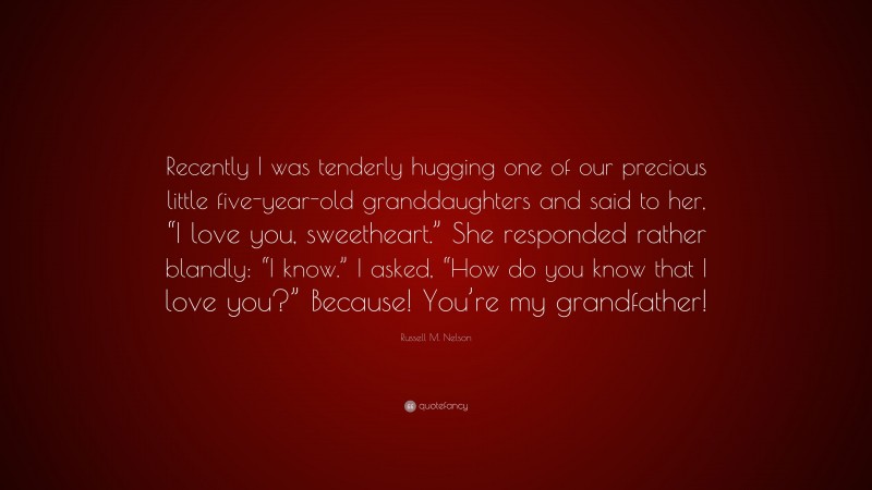 Russell M. Nelson Quote: “Recently I was tenderly hugging one of our precious little five-year-old granddaughters and said to her, “I love you, sweetheart.” She responded rather blandly: “I know.” I asked, “How do you know that I love you?” Because! You’re my grandfather!”