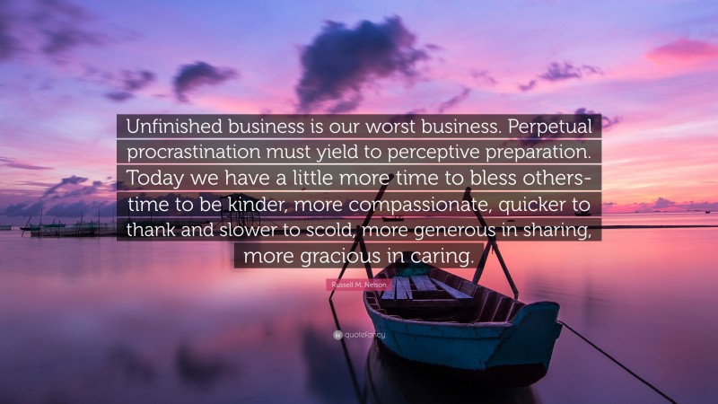 Russell M. Nelson Quote: “Unfinished business is our worst business. Perpetual procrastination must yield to perceptive preparation. Today we have a little more time to bless others-time to be kinder, more compassionate, quicker to thank and slower to scold, more generous in sharing, more gracious in caring.”