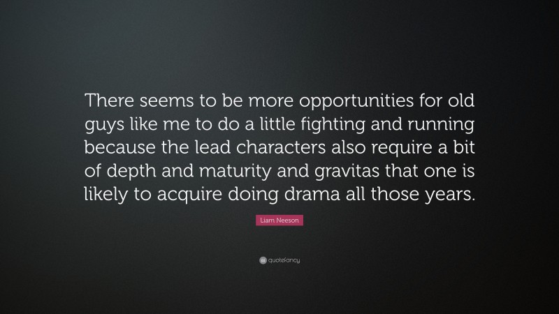 Liam Neeson Quote: “There seems to be more opportunities for old guys like me to do a little fighting and running because the lead characters also require a bit of depth and maturity and gravitas that one is likely to acquire doing drama all those years.”