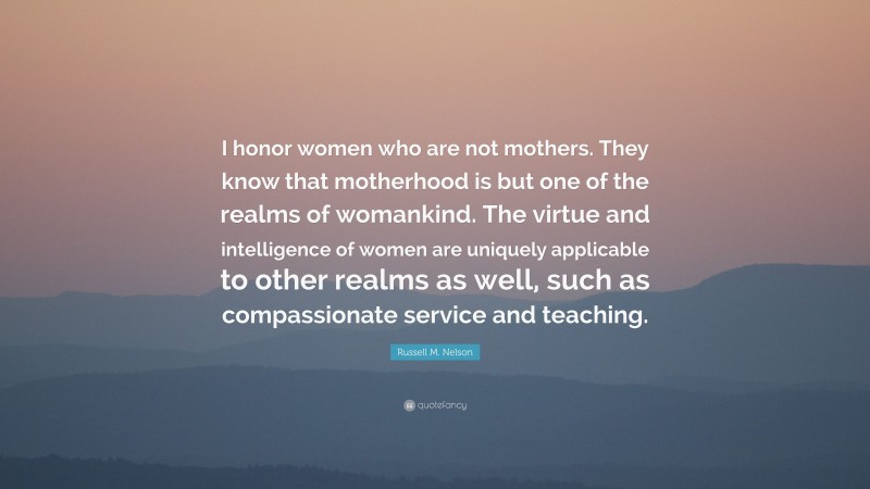 Russell M. Nelson Quote: “I honor women who are not mothers. They know that motherhood is but one of the realms of womankind. The virtue and intelligence of women are uniquely applicable to other realms as well, such as compassionate service and teaching.”