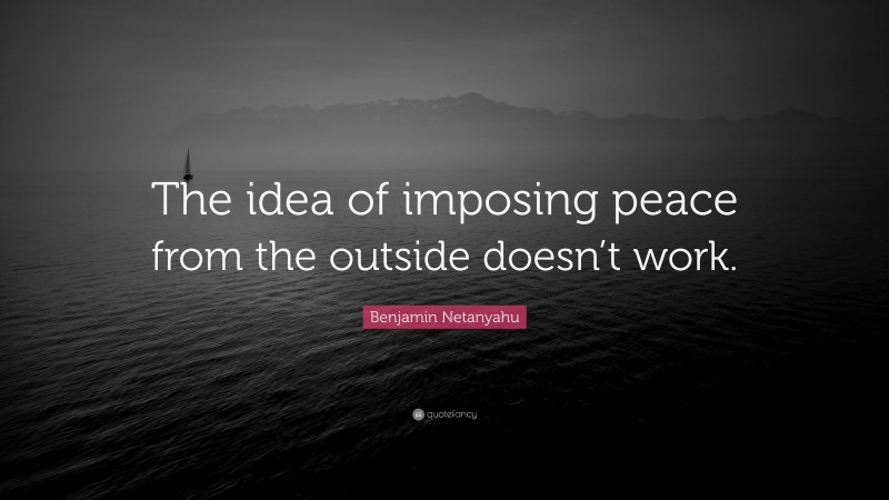 Benjamin Netanyahu Quote: “The idea of imposing peace from the outside doesn’t work.”
