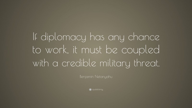 Benjamin Netanyahu Quote: “If diplomacy has any chance to work, it must be coupled with a credible military threat.”