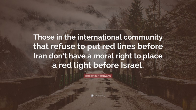 Benjamin Netanyahu Quote: “Those in the international community that refuse to put red lines before Iran don’t have a moral right to place a red light before Israel.”