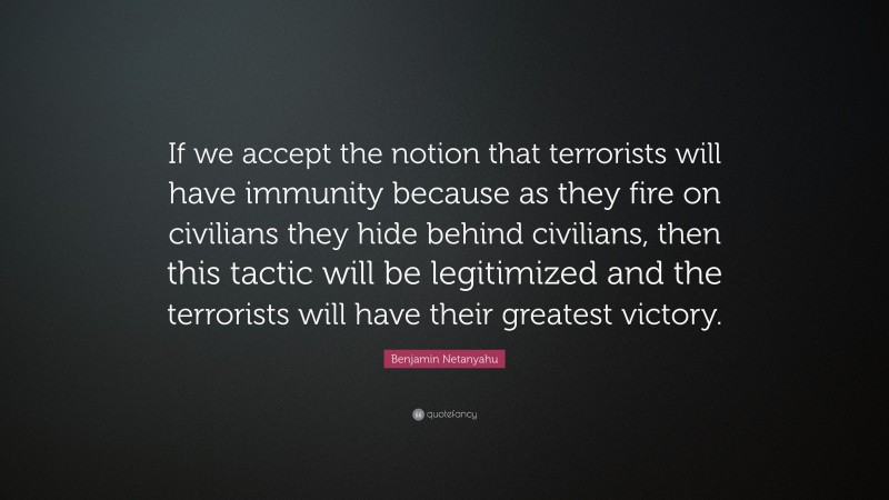 Benjamin Netanyahu Quote: “If we accept the notion that terrorists will have immunity because as they fire on civilians they hide behind civilians, then this tactic will be legitimized and the terrorists will have their greatest victory.”