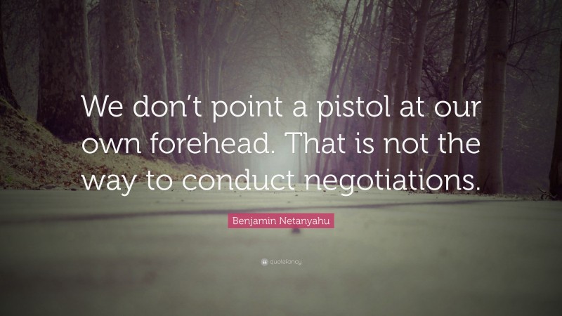 Benjamin Netanyahu Quote: “We don’t point a pistol at our own forehead. That is not the way to conduct negotiations.”