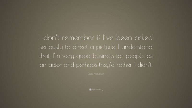 Jack Nicholson Quote: “I don’t remember if I’ve been asked seriously to direct a picture. I understand that. I’m very good business for people as an actor and perhaps they’d rather I didn’t.”