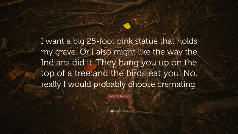 Jack Nicholson Quote: “I want a big 25-foot pink statue that holds my grave. Or I also might like the way the Indians did it. They hang you up on the top of a tree and the birds eat you. No, really I would probably choose cremating.”