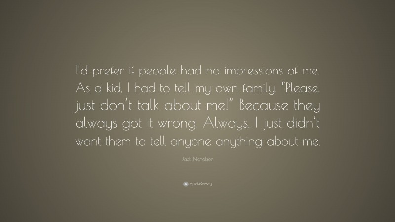 Jack Nicholson Quote: “I’d prefer if people had no impressions of me. As a kid, I had to tell my own family, “Please, just don’t talk about me!” Because they always got it wrong. Always. I just didn’t want them to tell anyone anything about me.”