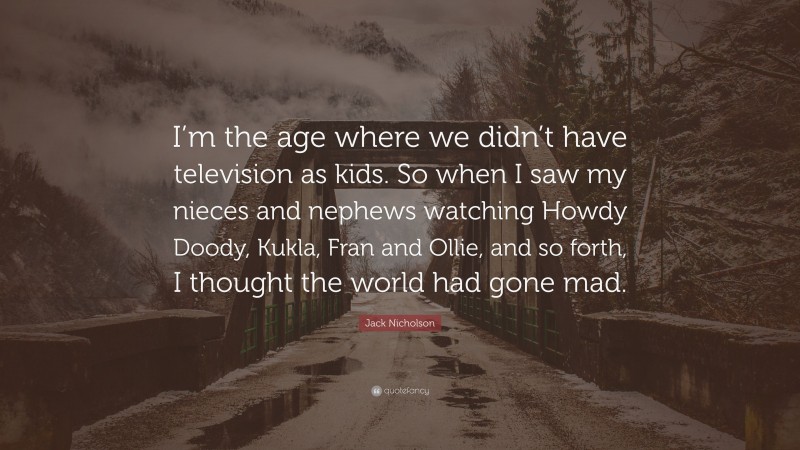 Jack Nicholson Quote: “I’m the age where we didn’t have television as kids. So when I saw my nieces and nephews watching Howdy Doody, Kukla, Fran and Ollie, and so forth, I thought the world had gone mad.”