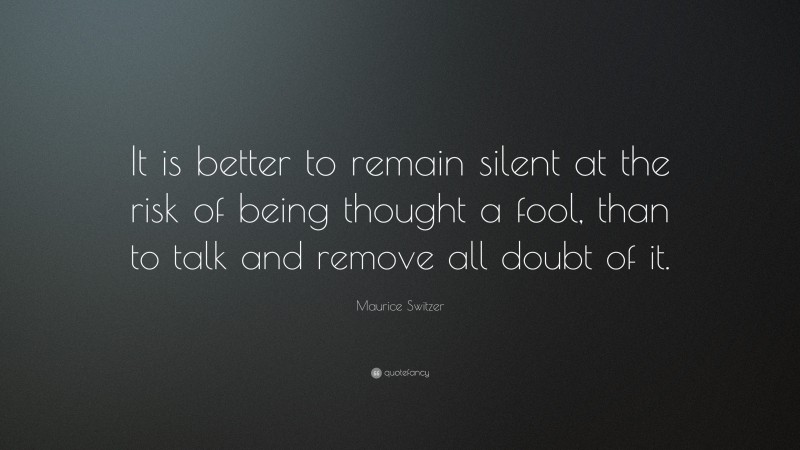 Maurice Switzer Quote: “It is better to remain silent at the risk of being thought a fool, than to talk and remove all doubt of it.”