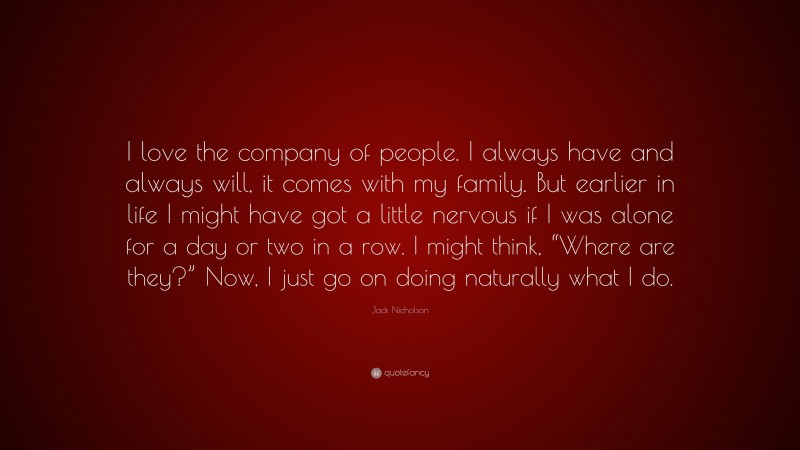 Jack Nicholson Quote: “I love the company of people. I always have and always will, it comes with my family. But earlier in life I might have got a little nervous if I was alone for a day or two in a row. I might think, “Where are they?” Now, I just go on doing naturally what I do.”