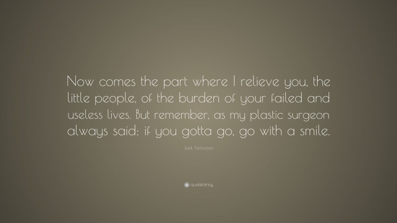 Jack Nicholson Quote: “Now comes the part where I relieve you, the little people, of the burden of your failed and useless lives. But remember, as my plastic surgeon always said: if you gotta go, go with a smile.”