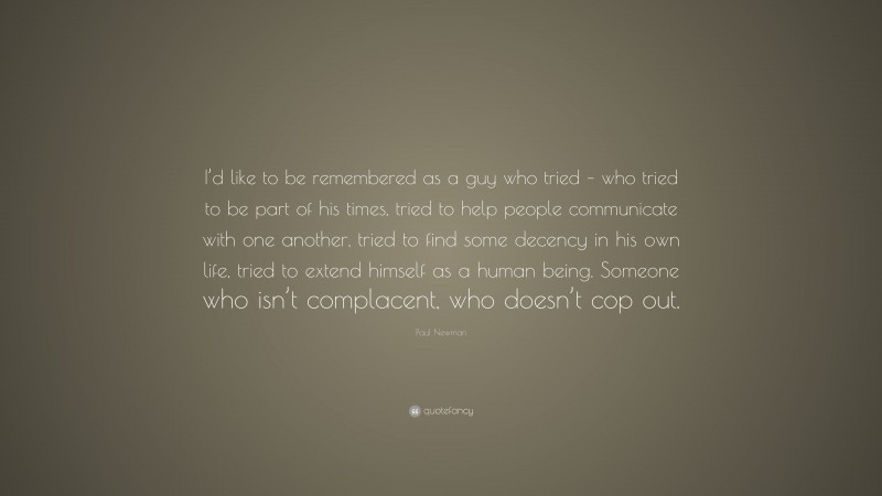 Paul Newman Quote: “I’d like to be remembered as a guy who tried – who tried to be part of his times, tried to help people communicate with one another, tried to find some decency in his own life, tried to extend himself as a human being. Someone who isn’t complacent, who doesn’t cop out.”
