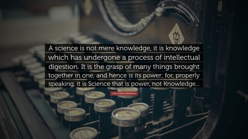 John Henry Newman Quote: “A science is not mere knowledge, it is knowledge which has undergone a process of intellectual digestion. It is the grasp of many things brought together in one, and hence is its power; for, properly speaking, it is Science that is power, not Knowledge...”