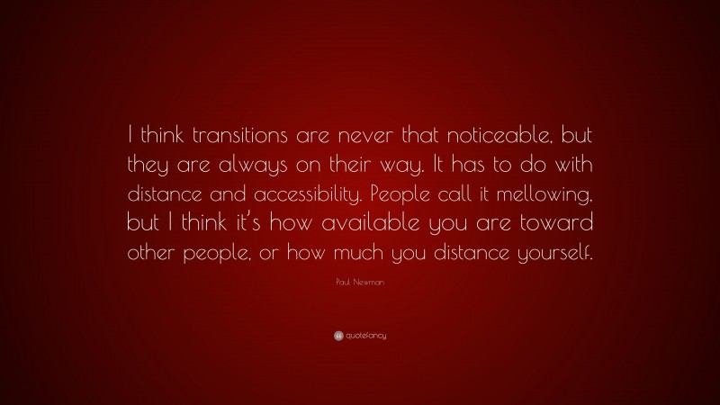 Paul Newman Quote: “I think transitions are never that noticeable, but they are always on their way. It has to do with distance and accessibility. People call it mellowing, but I think it’s how available you are toward other people, or how much you distance yourself.”