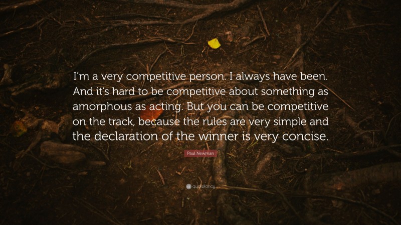 Paul Newman Quote: “I’m a very competitive person. I always have been. And it’s hard to be competitive about something as amorphous as acting. But you can be competitive on the track, because the rules are very simple and the declaration of the winner is very concise.”