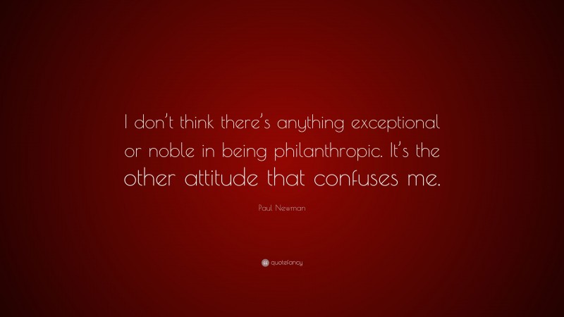 Paul Newman Quote: “I don’t think there’s anything exceptional or noble in being philanthropic. It’s the other attitude that confuses me.”