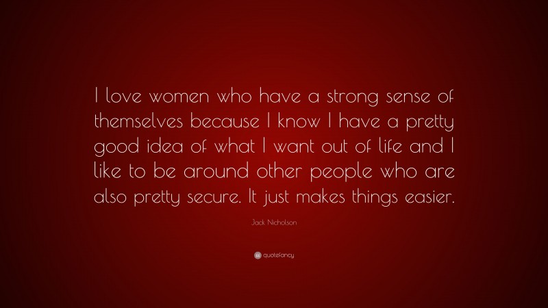 Jack Nicholson Quote: “I love women who have a strong sense of themselves because I know I have a pretty good idea of what I want out of life and I like to be around other people who are also pretty secure. It just makes things easier.”