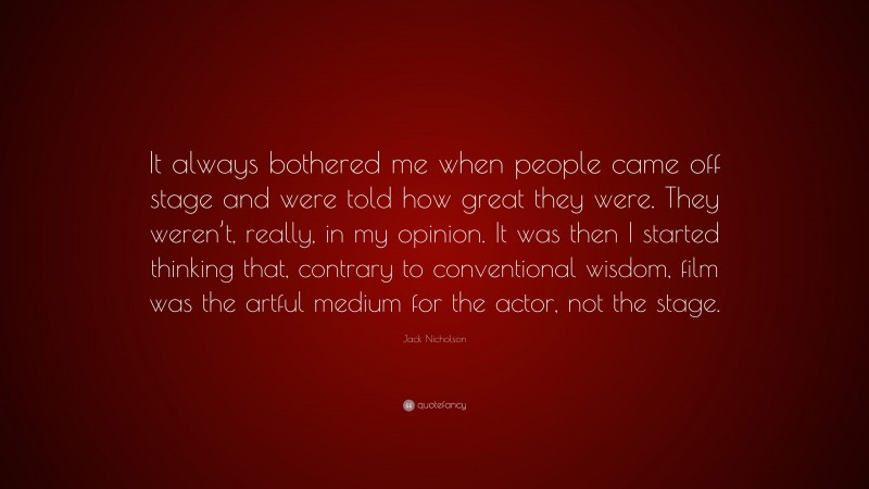 Jack Nicholson Quote: “It always bothered me when people came off stage and were told how great they were. They weren’t, really, in my opinion. It was then I started thinking that, contrary to conventional wisdom, film was the artful medium for the actor, not the stage.”