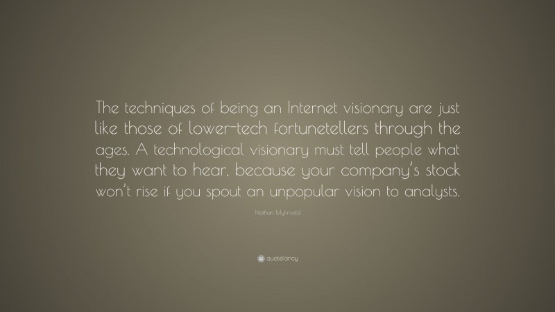 Nathan Myhrvold Quote: “The techniques of being an Internet visionary are just like those of lower-tech fortunetellers through the ages. A technological visionary must tell people what they want to hear, because your company’s stock won’t rise if you spout an unpopular vision to analysts.”