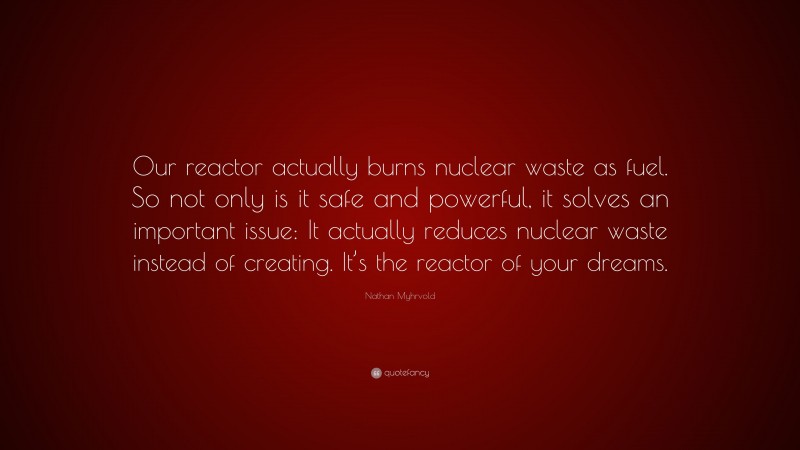 Nathan Myhrvold Quote: “Our reactor actually burns nuclear waste as fuel. So not only is it safe and powerful, it solves an important issue: It actually reduces nuclear waste instead of creating. It’s the reactor of your dreams.”