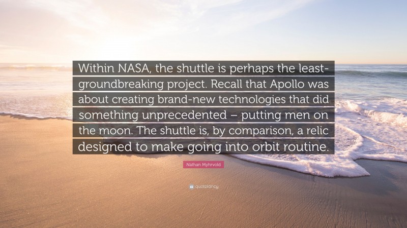 Nathan Myhrvold Quote: “Within NASA, the shuttle is perhaps the least-groundbreaking project. Recall that Apollo was about creating brand-new technologies that did something unprecedented – putting men on the moon. The shuttle is, by comparison, a relic designed to make going into orbit routine.”