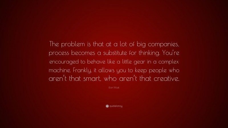 Elon Musk Quote: “The problem is that at a lot of big companies, process becomes a substitute for thinking. You’re encouraged to behave like a little gear in a complex machine. Frankly, it allows you to keep people who aren’t that smart, who aren’t that creative.”