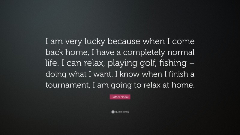 Rafael Nadal Quote: “I am very lucky because when I come back home, I have a completely normal life. I can relax, playing golf, fishing – doing what I want. I know when I finish a tournament, I am going to relax at home.”